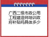 广西二级市政公用工程建造师培训政府补贴吗具体多少