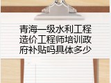 青海一级水利工程造价工程师培训政府补贴吗具体多少