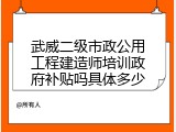 武威二级市政公用工程建造师培训政府补贴吗具体多少