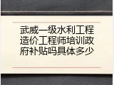 武威一级水利工程造价工程师培训政府补贴吗具体多少