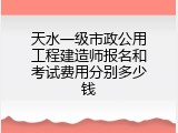 天水一级市政公用工程建造师报名和考试费用分别多少钱