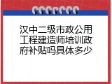 汉中二级市政公用工程建造师培训政府补贴吗具体多少