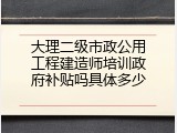 大理二级市政公用工程建造师培训政府补贴吗具体多少