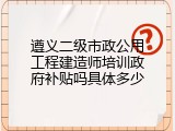 遵义二级市政公用工程建造师培训政府补贴吗具体多少