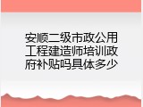 安顺二级市政公用工程建造师培训政府补贴吗具体多少