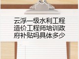 云浮一级水利工程造价工程师培训政府补贴吗具体多少
