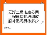 云浮二级市政公用工程建造师培训政府补贴吗具体多少