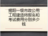 揭阳一级市政公用工程建造师报名和考试费用分别多少钱