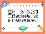 惠州二级市政公用工程建造师培训政府补贴吗具体多少