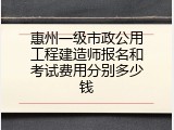 惠州一级市政公用工程建造师报名和考试费用分别多少钱