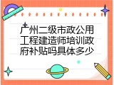 广州二级市政公用工程建造师培训政府补贴吗具体多少