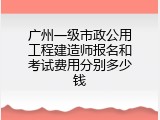广州一级市政公用工程建造师报名和考试费用分别多少钱
