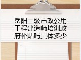 岳阳二级市政公用工程建造师培训政府补贴吗具体多少