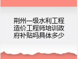 荆州一级水利工程造价工程师培训政府补贴吗具体多少