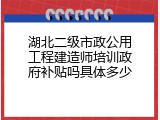 湖北二级市政公用工程建造师培训政府补贴吗具体多少