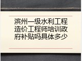 滨州一级水利工程造价工程师培训政府补贴吗具体多少