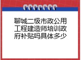 聊城二级市政公用工程建造师培训政府补贴吗具体多少
