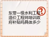 东营一级水利工程造价工程师培训政府补贴吗具体多少
