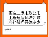 枣庄二级市政公用工程建造师培训政府补贴吗具体多少