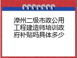 漳州二级市政公用工程建造师培训政府补贴吗具体多少