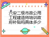 六安二级市政公用工程建造师培训政府补贴吗具体多少