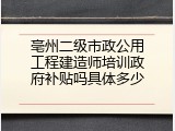 亳州二级市政公用工程建造师培训政府补贴吗具体多少