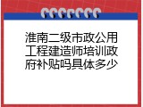 淮南二级市政公用工程建造师培训政府补贴吗具体多少