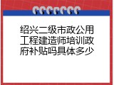 绍兴二级市政公用工程建造师培训政府补贴吗具体多少