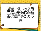 盐城一级市政公用工程建造师报名和考试费用分别多少钱