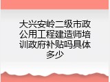 大兴安岭二级市政公用工程建造师培训政府补贴吗具体多少