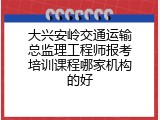 大兴安岭交通运输总监理工程师报考培训课程哪家机构的好