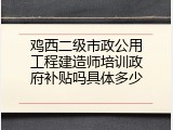 鸡西二级市政公用工程建造师培训政府补贴吗具体多少