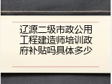 辽源二级市政公用工程建造师培训政府补贴吗具体多少