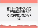 营口一级市政公用工程建造师报名和考试费用分别多少钱