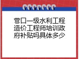 营口一级水利工程造价工程师培训政府补贴吗具体多少