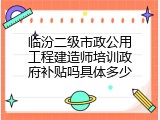 临汾二级市政公用工程建造师培训政府补贴吗具体多少