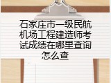 石家庄市一级民航机场工程建造师考试成绩在哪里查询怎么查