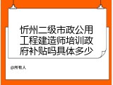 忻州二级市政公用工程建造师培训政府补贴吗具体多少