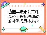 山西一级水利工程造价工程师培训政府补贴吗具体多少