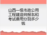 山西一级市政公用工程建造师报名和考试费用分别多少钱