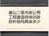 唐山二级市政公用工程建造师培训政府补贴吗具体多少