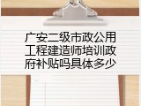 广安二级市政公用工程建造师培训政府补贴吗具体多少
