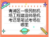 青浦区一级民航机场工程建造师是机考还是笔试考场在哪里