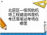 北辰区一级民航机场工程建造师是机考还是笔试考场在哪里