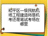 和平区一级民航机场工程建造师是机考还是笔试考场在哪里