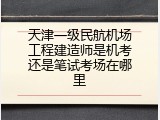 天津一级民航机场工程建造师是机考还是笔试考场在哪里