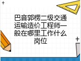 巴音郭楞二级交通运输造价工程师一般在哪里工作什么岗位
