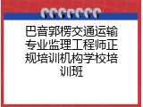 巴音郭楞交通运输专业监理工程师正规培训机构学校培训班