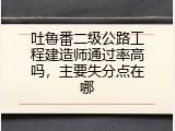 吐鲁番二级公路工程建造师通过率高吗，主要失分点在哪