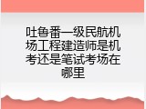 吐鲁番一级民航机场工程建造师是机考还是笔试考场在哪里